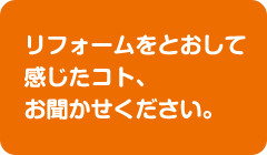 リフォームをとおして感じたコト、お聞かせください。